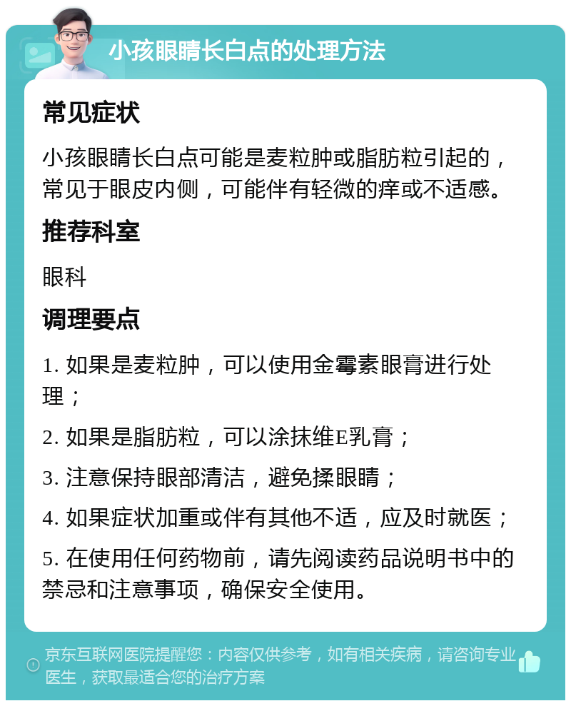 小孩眼睛长白点的处理方法 常见症状 小孩眼睛长白点可能是麦粒肿或脂肪粒引起的，常见于眼皮内侧，可能伴有轻微的痒或不适感。 推荐科室 眼科 调理要点 1. 如果是麦粒肿，可以使用金霉素眼膏进行处理； 2. 如果是脂肪粒，可以涂抹维E乳膏； 3. 注意保持眼部清洁，避免揉眼睛； 4. 如果症状加重或伴有其他不适，应及时就医； 5. 在使用任何药物前，请先阅读药品说明书中的禁忌和注意事项，确保安全使用。