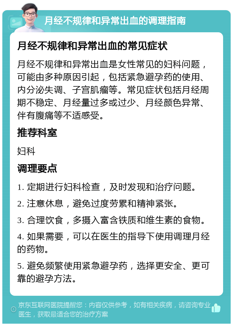 月经不规律和异常出血的调理指南 月经不规律和异常出血的常见症状 月经不规律和异常出血是女性常见的妇科问题，可能由多种原因引起，包括紧急避孕药的使用、内分泌失调、子宫肌瘤等。常见症状包括月经周期不稳定、月经量过多或过少、月经颜色异常、伴有腹痛等不适感受。 推荐科室 妇科 调理要点 1. 定期进行妇科检查，及时发现和治疗问题。 2. 注意休息，避免过度劳累和精神紧张。 3. 合理饮食，多摄入富含铁质和维生素的食物。 4. 如果需要，可以在医生的指导下使用调理月经的药物。 5. 避免频繁使用紧急避孕药，选择更安全、更可靠的避孕方法。