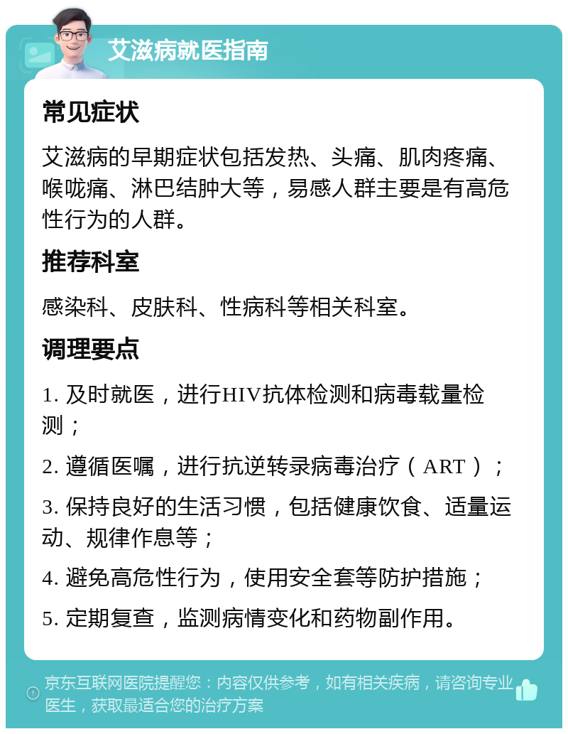 艾滋病就医指南 常见症状 艾滋病的早期症状包括发热、头痛、肌肉疼痛、喉咙痛、淋巴结肿大等，易感人群主要是有高危性行为的人群。 推荐科室 感染科、皮肤科、性病科等相关科室。 调理要点 1. 及时就医，进行HIV抗体检测和病毒载量检测； 2. 遵循医嘱，进行抗逆转录病毒治疗（ART）； 3. 保持良好的生活习惯，包括健康饮食、适量运动、规律作息等； 4. 避免高危性行为，使用安全套等防护措施； 5. 定期复查，监测病情变化和药物副作用。