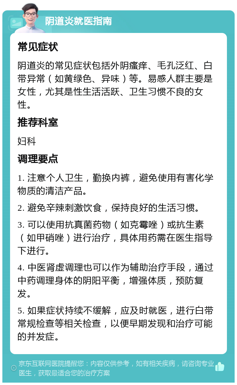 阴道炎就医指南 常见症状 阴道炎的常见症状包括外阴瘙痒、毛孔泛红、白带异常（如黄绿色、异味）等。易感人群主要是女性，尤其是性生活活跃、卫生习惯不良的女性。 推荐科室 妇科 调理要点 1. 注意个人卫生，勤换内裤，避免使用有害化学物质的清洁产品。 2. 避免辛辣刺激饮食，保持良好的生活习惯。 3. 可以使用抗真菌药物（如克霉唑）或抗生素（如甲硝唑）进行治疗，具体用药需在医生指导下进行。 4. 中医肾虚调理也可以作为辅助治疗手段，通过中药调理身体的阴阳平衡，增强体质，预防复发。 5. 如果症状持续不缓解，应及时就医，进行白带常规检查等相关检查，以便早期发现和治疗可能的并发症。