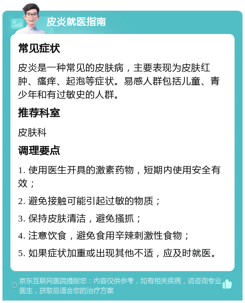 皮炎就医指南 常见症状 皮炎是一种常见的皮肤病，主要表现为皮肤红肿、瘙痒、起泡等症状。易感人群包括儿童、青少年和有过敏史的人群。 推荐科室 皮肤科 调理要点 1. 使用医生开具的激素药物，短期内使用安全有效； 2. 避免接触可能引起过敏的物质； 3. 保持皮肤清洁，避免搔抓； 4. 注意饮食，避免食用辛辣刺激性食物； 5. 如果症状加重或出现其他不适，应及时就医。