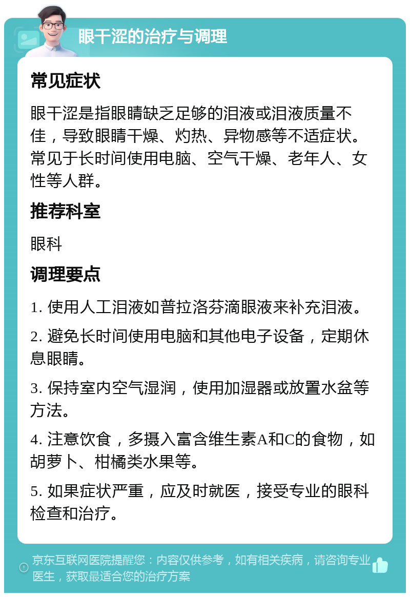 眼干涩的治疗与调理 常见症状 眼干涩是指眼睛缺乏足够的泪液或泪液质量不佳，导致眼睛干燥、灼热、异物感等不适症状。常见于长时间使用电脑、空气干燥、老年人、女性等人群。 推荐科室 眼科 调理要点 1. 使用人工泪液如普拉洛芬滴眼液来补充泪液。 2. 避免长时间使用电脑和其他电子设备，定期休息眼睛。 3. 保持室内空气湿润，使用加湿器或放置水盆等方法。 4. 注意饮食，多摄入富含维生素A和C的食物，如胡萝卜、柑橘类水果等。 5. 如果症状严重，应及时就医，接受专业的眼科检查和治疗。