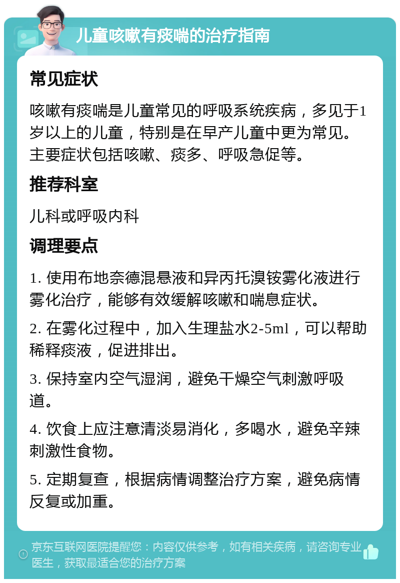 儿童咳嗽有痰喘的治疗指南 常见症状 咳嗽有痰喘是儿童常见的呼吸系统疾病，多见于1岁以上的儿童，特别是在早产儿童中更为常见。主要症状包括咳嗽、痰多、呼吸急促等。 推荐科室 儿科或呼吸内科 调理要点 1. 使用布地奈德混悬液和异丙托溴铵雾化液进行雾化治疗，能够有效缓解咳嗽和喘息症状。 2. 在雾化过程中，加入生理盐水2-5ml，可以帮助稀释痰液，促进排出。 3. 保持室内空气湿润，避免干燥空气刺激呼吸道。 4. 饮食上应注意清淡易消化，多喝水，避免辛辣刺激性食物。 5. 定期复查，根据病情调整治疗方案，避免病情反复或加重。