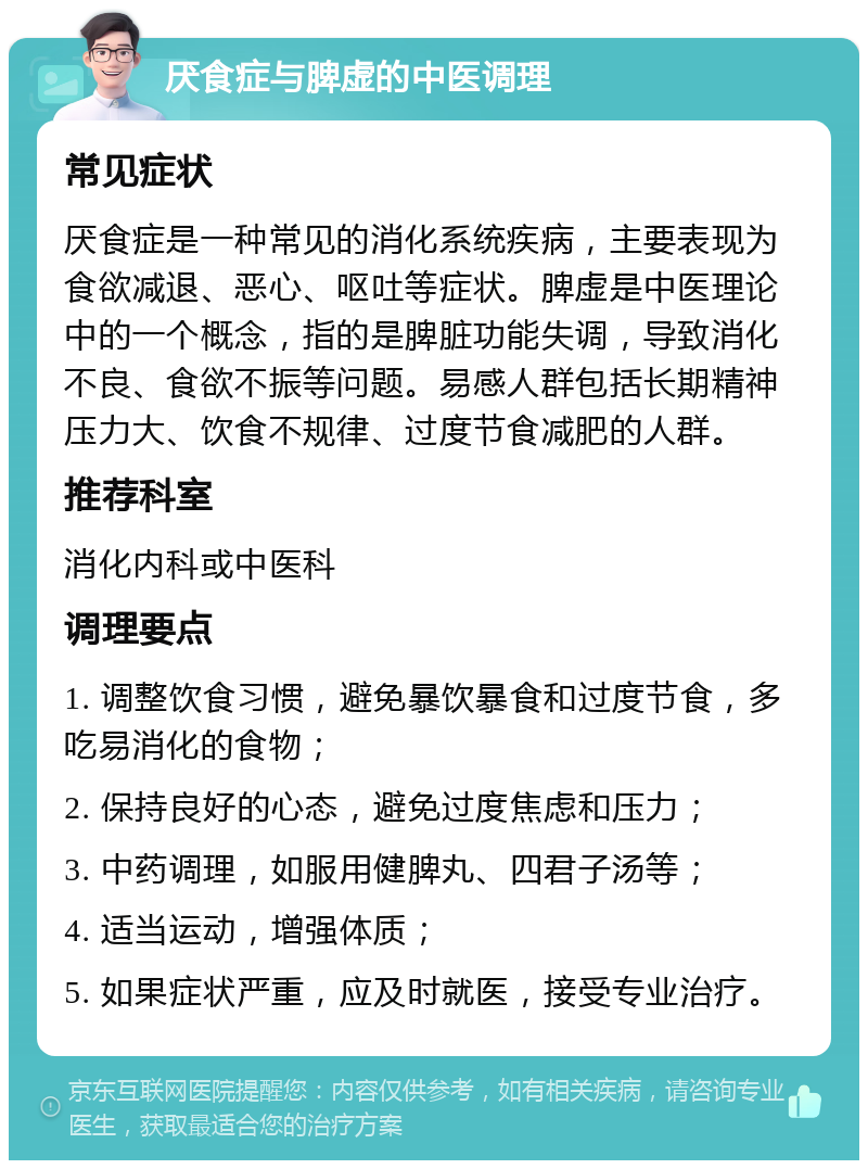 厌食症与脾虚的中医调理 常见症状 厌食症是一种常见的消化系统疾病，主要表现为食欲减退、恶心、呕吐等症状。脾虚是中医理论中的一个概念，指的是脾脏功能失调，导致消化不良、食欲不振等问题。易感人群包括长期精神压力大、饮食不规律、过度节食减肥的人群。 推荐科室 消化内科或中医科 调理要点 1. 调整饮食习惯，避免暴饮暴食和过度节食，多吃易消化的食物； 2. 保持良好的心态，避免过度焦虑和压力； 3. 中药调理，如服用健脾丸、四君子汤等； 4. 适当运动，增强体质； 5. 如果症状严重，应及时就医，接受专业治疗。