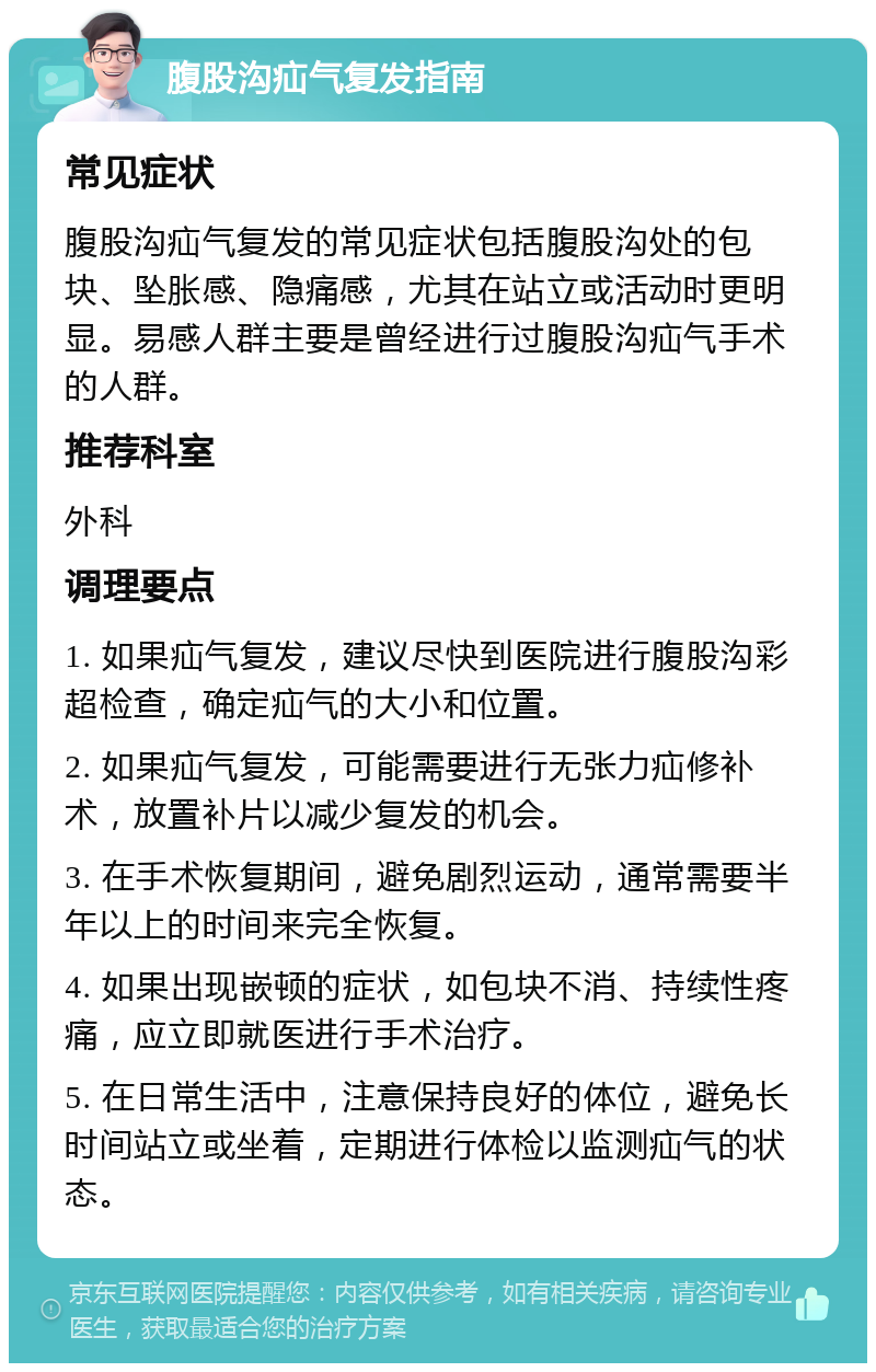 腹股沟疝气复发指南 常见症状 腹股沟疝气复发的常见症状包括腹股沟处的包块、坠胀感、隐痛感，尤其在站立或活动时更明显。易感人群主要是曾经进行过腹股沟疝气手术的人群。 推荐科室 外科 调理要点 1. 如果疝气复发，建议尽快到医院进行腹股沟彩超检查，确定疝气的大小和位置。 2. 如果疝气复发，可能需要进行无张力疝修补术，放置补片以减少复发的机会。 3. 在手术恢复期间，避免剧烈运动，通常需要半年以上的时间来完全恢复。 4. 如果出现嵌顿的症状，如包块不消、持续性疼痛，应立即就医进行手术治疗。 5. 在日常生活中，注意保持良好的体位，避免长时间站立或坐着，定期进行体检以监测疝气的状态。