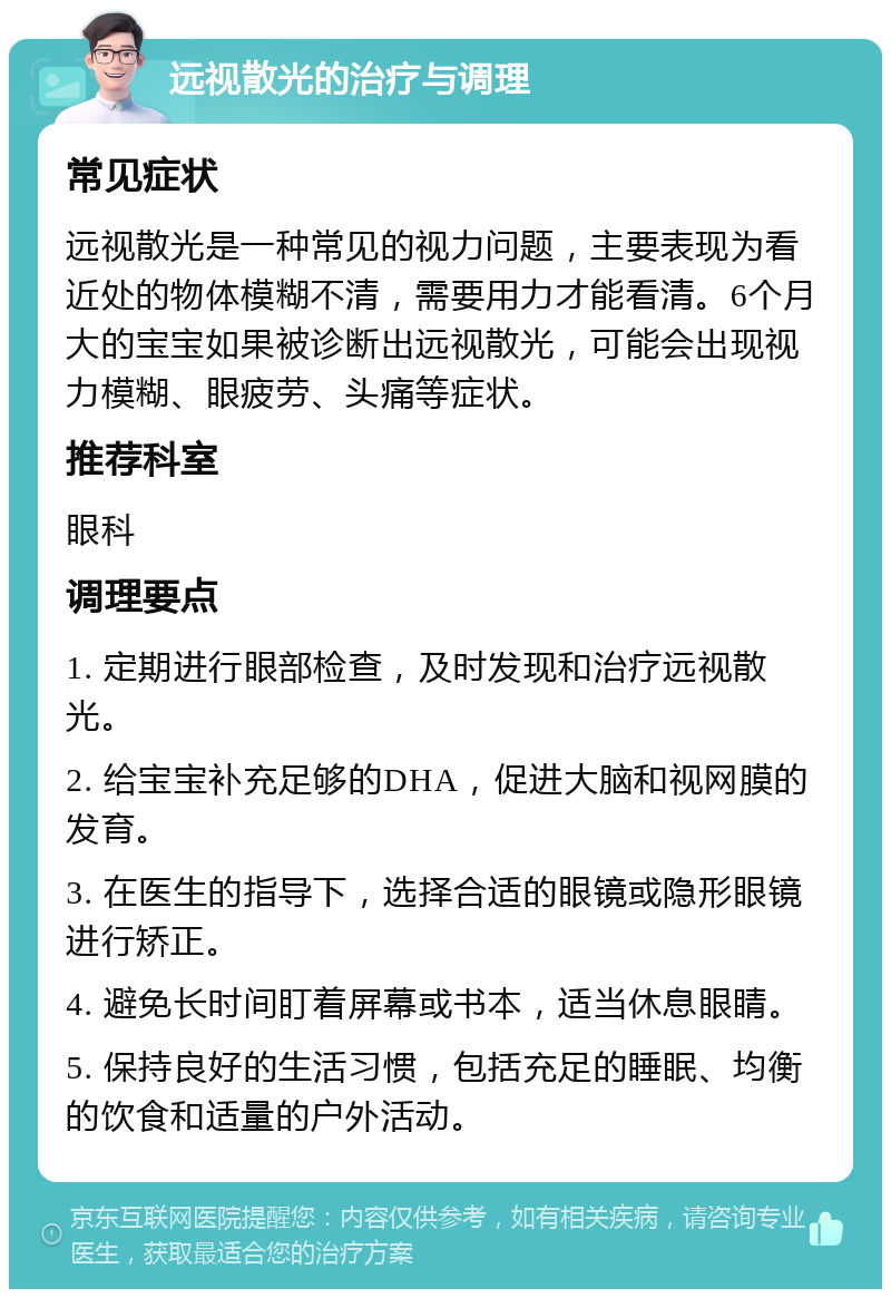 远视散光的治疗与调理 常见症状 远视散光是一种常见的视力问题，主要表现为看近处的物体模糊不清，需要用力才能看清。6个月大的宝宝如果被诊断出远视散光，可能会出现视力模糊、眼疲劳、头痛等症状。 推荐科室 眼科 调理要点 1. 定期进行眼部检查，及时发现和治疗远视散光。 2. 给宝宝补充足够的DHA，促进大脑和视网膜的发育。 3. 在医生的指导下，选择合适的眼镜或隐形眼镜进行矫正。 4. 避免长时间盯着屏幕或书本，适当休息眼睛。 5. 保持良好的生活习惯，包括充足的睡眠、均衡的饮食和适量的户外活动。