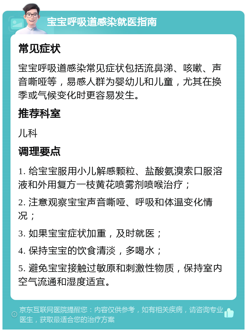 宝宝呼吸道感染就医指南 常见症状 宝宝呼吸道感染常见症状包括流鼻涕、咳嗽、声音嘶哑等，易感人群为婴幼儿和儿童，尤其在换季或气候变化时更容易发生。 推荐科室 儿科 调理要点 1. 给宝宝服用小儿解感颗粒、盐酸氨溴索口服溶液和外用复方一枝黄花喷雾剂喷喉治疗； 2. 注意观察宝宝声音嘶哑、呼吸和体温变化情况； 3. 如果宝宝症状加重，及时就医； 4. 保持宝宝的饮食清淡，多喝水； 5. 避免宝宝接触过敏原和刺激性物质，保持室内空气流通和湿度适宜。