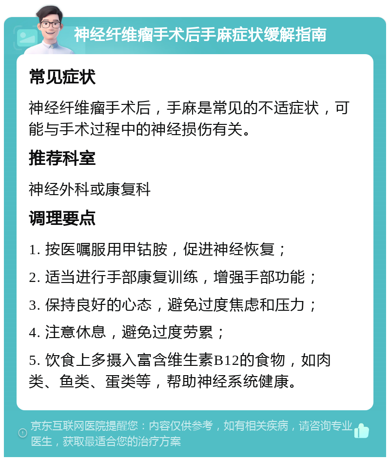 神经纤维瘤手术后手麻症状缓解指南 常见症状 神经纤维瘤手术后，手麻是常见的不适症状，可能与手术过程中的神经损伤有关。 推荐科室 神经外科或康复科 调理要点 1. 按医嘱服用甲钴胺，促进神经恢复； 2. 适当进行手部康复训练，增强手部功能； 3. 保持良好的心态，避免过度焦虑和压力； 4. 注意休息，避免过度劳累； 5. 饮食上多摄入富含维生素B12的食物，如肉类、鱼类、蛋类等，帮助神经系统健康。