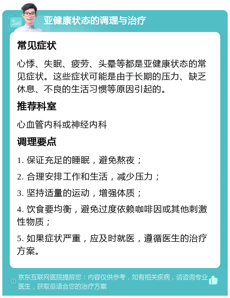 亚健康状态的调理与治疗 常见症状 心悸、失眠、疲劳、头晕等都是亚健康状态的常见症状。这些症状可能是由于长期的压力、缺乏休息、不良的生活习惯等原因引起的。 推荐科室 心血管内科或神经内科 调理要点 1. 保证充足的睡眠，避免熬夜； 2. 合理安排工作和生活，减少压力； 3. 坚持适量的运动，增强体质； 4. 饮食要均衡，避免过度依赖咖啡因或其他刺激性物质； 5. 如果症状严重，应及时就医，遵循医生的治疗方案。