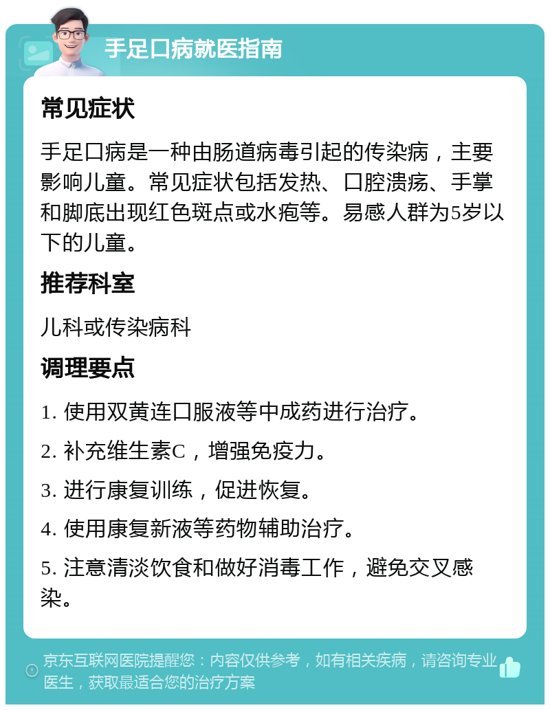 手足口病就医指南 常见症状 手足口病是一种由肠道病毒引起的传染病，主要影响儿童。常见症状包括发热、口腔溃疡、手掌和脚底出现红色斑点或水疱等。易感人群为5岁以下的儿童。 推荐科室 儿科或传染病科 调理要点 1. 使用双黄连口服液等中成药进行治疗。 2. 补充维生素C，增强免疫力。 3. 进行康复训练，促进恢复。 4. 使用康复新液等药物辅助治疗。 5. 注意清淡饮食和做好消毒工作，避免交叉感染。