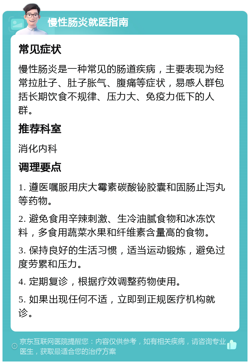 慢性肠炎就医指南 常见症状 慢性肠炎是一种常见的肠道疾病，主要表现为经常拉肚子、肚子胀气、腹痛等症状，易感人群包括长期饮食不规律、压力大、免疫力低下的人群。 推荐科室 消化内科 调理要点 1. 遵医嘱服用庆大霉素碳酸铋胶囊和固肠止泻丸等药物。 2. 避免食用辛辣刺激、生冷油腻食物和冰冻饮料，多食用蔬菜水果和纤维素含量高的食物。 3. 保持良好的生活习惯，适当运动锻炼，避免过度劳累和压力。 4. 定期复诊，根据疗效调整药物使用。 5. 如果出现任何不适，立即到正规医疗机构就诊。