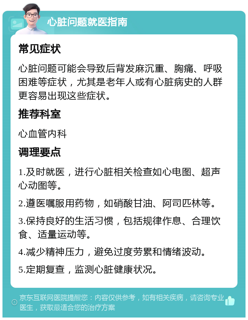 心脏问题就医指南 常见症状 心脏问题可能会导致后背发麻沉重、胸痛、呼吸困难等症状，尤其是老年人或有心脏病史的人群更容易出现这些症状。 推荐科室 心血管内科 调理要点 1.及时就医，进行心脏相关检查如心电图、超声心动图等。 2.遵医嘱服用药物，如硝酸甘油、阿司匹林等。 3.保持良好的生活习惯，包括规律作息、合理饮食、适量运动等。 4.减少精神压力，避免过度劳累和情绪波动。 5.定期复查，监测心脏健康状况。