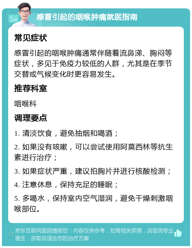 感冒引起的咽喉肿痛就医指南 常见症状 感冒引起的咽喉肿痛通常伴随着流鼻涕、胸闷等症状，多见于免疫力较低的人群，尤其是在季节交替或气候变化时更容易发生。 推荐科室 咽喉科 调理要点 1. 清淡饮食，避免抽烟和喝酒； 2. 如果没有咳嗽，可以尝试使用阿莫西林等抗生素进行治疗； 3. 如果症状严重，建议拍胸片并进行核酸检测； 4. 注意休息，保持充足的睡眠； 5. 多喝水，保持室内空气湿润，避免干燥刺激咽喉部位。