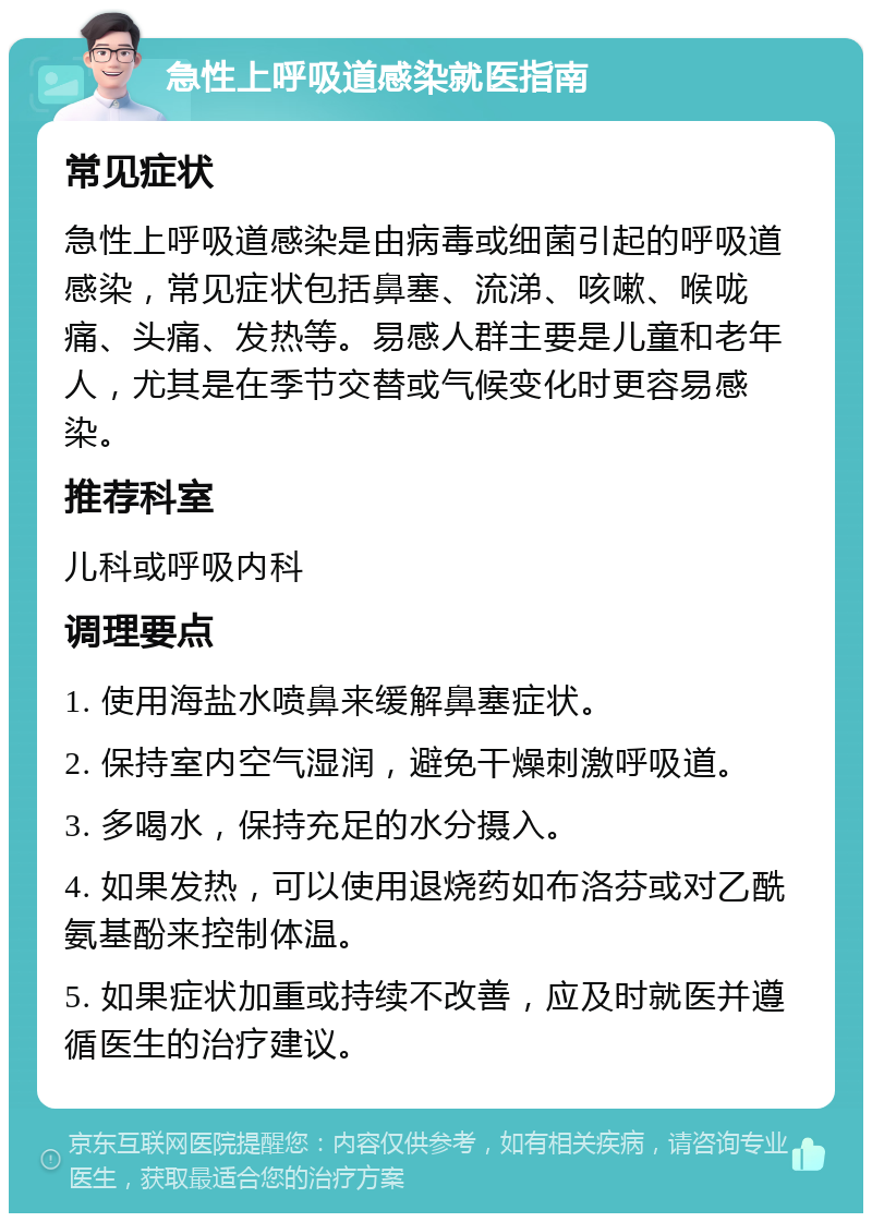 急性上呼吸道感染就医指南 常见症状 急性上呼吸道感染是由病毒或细菌引起的呼吸道感染，常见症状包括鼻塞、流涕、咳嗽、喉咙痛、头痛、发热等。易感人群主要是儿童和老年人，尤其是在季节交替或气候变化时更容易感染。 推荐科室 儿科或呼吸内科 调理要点 1. 使用海盐水喷鼻来缓解鼻塞症状。 2. 保持室内空气湿润，避免干燥刺激呼吸道。 3. 多喝水，保持充足的水分摄入。 4. 如果发热，可以使用退烧药如布洛芬或对乙酰氨基酚来控制体温。 5. 如果症状加重或持续不改善，应及时就医并遵循医生的治疗建议。