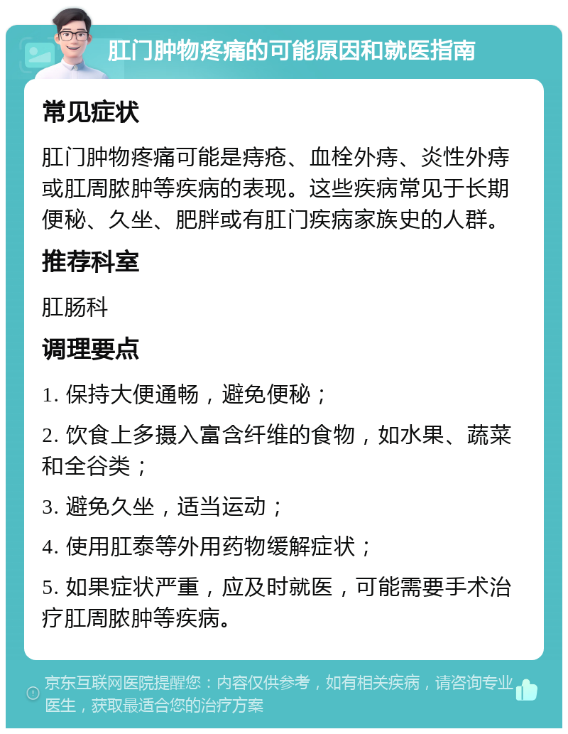 肛门肿物疼痛的可能原因和就医指南 常见症状 肛门肿物疼痛可能是痔疮、血栓外痔、炎性外痔或肛周脓肿等疾病的表现。这些疾病常见于长期便秘、久坐、肥胖或有肛门疾病家族史的人群。 推荐科室 肛肠科 调理要点 1. 保持大便通畅，避免便秘； 2. 饮食上多摄入富含纤维的食物，如水果、蔬菜和全谷类； 3. 避免久坐，适当运动； 4. 使用肛泰等外用药物缓解症状； 5. 如果症状严重，应及时就医，可能需要手术治疗肛周脓肿等疾病。