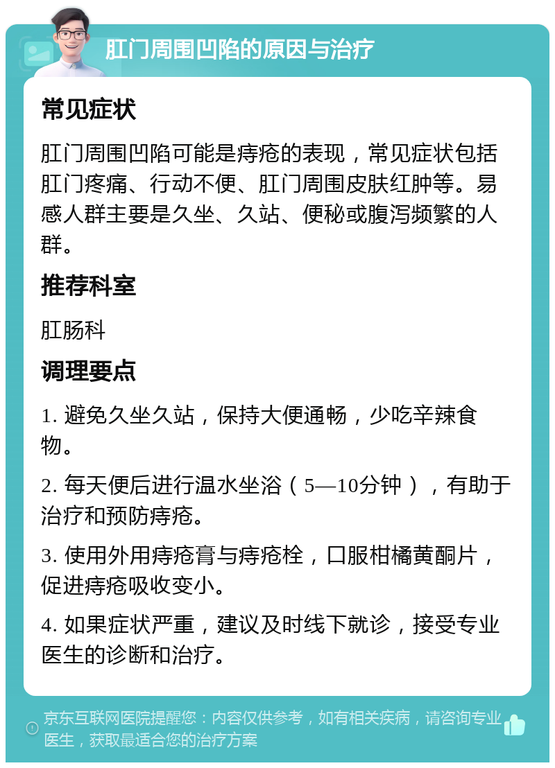 肛门周围凹陷的原因与治疗 常见症状 肛门周围凹陷可能是痔疮的表现，常见症状包括肛门疼痛、行动不便、肛门周围皮肤红肿等。易感人群主要是久坐、久站、便秘或腹泻频繁的人群。 推荐科室 肛肠科 调理要点 1. 避免久坐久站，保持大便通畅，少吃辛辣食物。 2. 每天便后进行温水坐浴（5—10分钟），有助于治疗和预防痔疮。 3. 使用外用痔疮膏与痔疮栓，口服柑橘黄酮片，促进痔疮吸收变小。 4. 如果症状严重，建议及时线下就诊，接受专业医生的诊断和治疗。