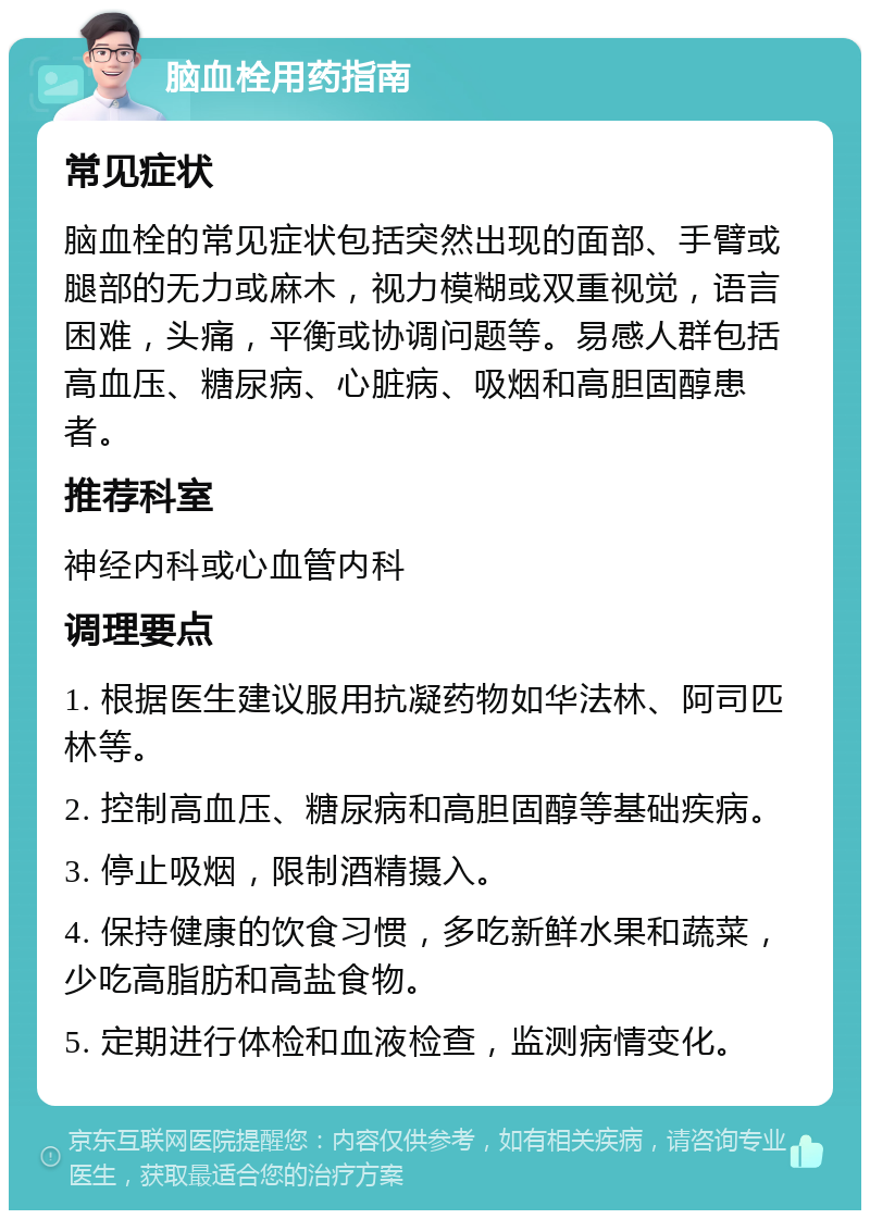 脑血栓用药指南 常见症状 脑血栓的常见症状包括突然出现的面部、手臂或腿部的无力或麻木，视力模糊或双重视觉，语言困难，头痛，平衡或协调问题等。易感人群包括高血压、糖尿病、心脏病、吸烟和高胆固醇患者。 推荐科室 神经内科或心血管内科 调理要点 1. 根据医生建议服用抗凝药物如华法林、阿司匹林等。 2. 控制高血压、糖尿病和高胆固醇等基础疾病。 3. 停止吸烟，限制酒精摄入。 4. 保持健康的饮食习惯，多吃新鲜水果和蔬菜，少吃高脂肪和高盐食物。 5. 定期进行体检和血液检查，监测病情变化。