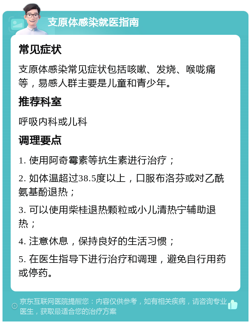 支原体感染就医指南 常见症状 支原体感染常见症状包括咳嗽、发烧、喉咙痛等，易感人群主要是儿童和青少年。 推荐科室 呼吸内科或儿科 调理要点 1. 使用阿奇霉素等抗生素进行治疗； 2. 如体温超过38.5度以上，口服布洛芬或对乙酰氨基酚退热； 3. 可以使用柴桂退热颗粒或小儿清热宁辅助退热； 4. 注意休息，保持良好的生活习惯； 5. 在医生指导下进行治疗和调理，避免自行用药或停药。