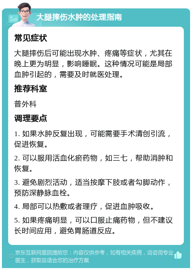 大腿摔伤水肿的处理指南 常见症状 大腿摔伤后可能出现水肿、疼痛等症状，尤其在晚上更为明显，影响睡眠。这种情况可能是局部血肿引起的，需要及时就医处理。 推荐科室 普外科 调理要点 1. 如果水肿反复出现，可能需要手术清创引流，促进恢复。 2. 可以服用活血化瘀药物，如三七，帮助消肿和恢复。 3. 避免剧烈活动，适当按摩下肢或者勾脚动作，预防深静脉血栓。 4. 局部可以热敷或者理疗，促进血肿吸收。 5. 如果疼痛明显，可以口服止痛药物，但不建议长时间应用，避免胃肠道反应。