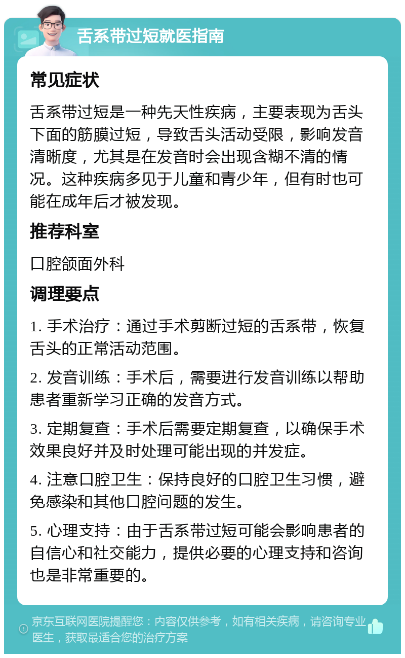 舌系带过短就医指南 常见症状 舌系带过短是一种先天性疾病，主要表现为舌头下面的筋膜过短，导致舌头活动受限，影响发音清晰度，尤其是在发音时会出现含糊不清的情况。这种疾病多见于儿童和青少年，但有时也可能在成年后才被发现。 推荐科室 口腔颌面外科 调理要点 1. 手术治疗：通过手术剪断过短的舌系带，恢复舌头的正常活动范围。 2. 发音训练：手术后，需要进行发音训练以帮助患者重新学习正确的发音方式。 3. 定期复查：手术后需要定期复查，以确保手术效果良好并及时处理可能出现的并发症。 4. 注意口腔卫生：保持良好的口腔卫生习惯，避免感染和其他口腔问题的发生。 5. 心理支持：由于舌系带过短可能会影响患者的自信心和社交能力，提供必要的心理支持和咨询也是非常重要的。