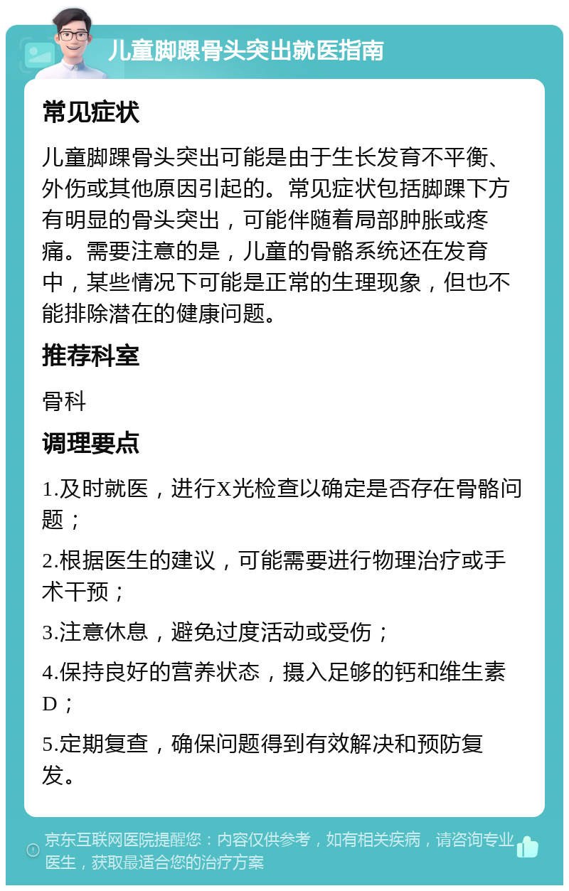 儿童脚踝骨头突出就医指南 常见症状 儿童脚踝骨头突出可能是由于生长发育不平衡、外伤或其他原因引起的。常见症状包括脚踝下方有明显的骨头突出，可能伴随着局部肿胀或疼痛。需要注意的是，儿童的骨骼系统还在发育中，某些情况下可能是正常的生理现象，但也不能排除潜在的健康问题。 推荐科室 骨科 调理要点 1.及时就医，进行X光检查以确定是否存在骨骼问题； 2.根据医生的建议，可能需要进行物理治疗或手术干预； 3.注意休息，避免过度活动或受伤； 4.保持良好的营养状态，摄入足够的钙和维生素D； 5.定期复查，确保问题得到有效解决和预防复发。