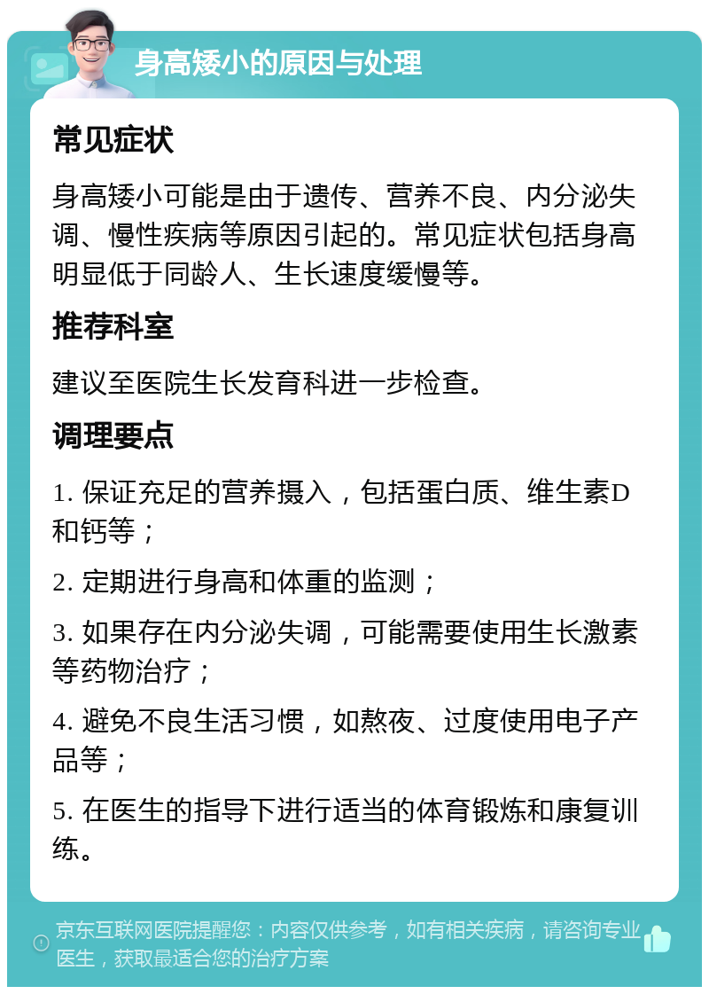 身高矮小的原因与处理 常见症状 身高矮小可能是由于遗传、营养不良、内分泌失调、慢性疾病等原因引起的。常见症状包括身高明显低于同龄人、生长速度缓慢等。 推荐科室 建议至医院生长发育科进一步检查。 调理要点 1. 保证充足的营养摄入，包括蛋白质、维生素D和钙等； 2. 定期进行身高和体重的监测； 3. 如果存在内分泌失调，可能需要使用生长激素等药物治疗； 4. 避免不良生活习惯，如熬夜、过度使用电子产品等； 5. 在医生的指导下进行适当的体育锻炼和康复训练。