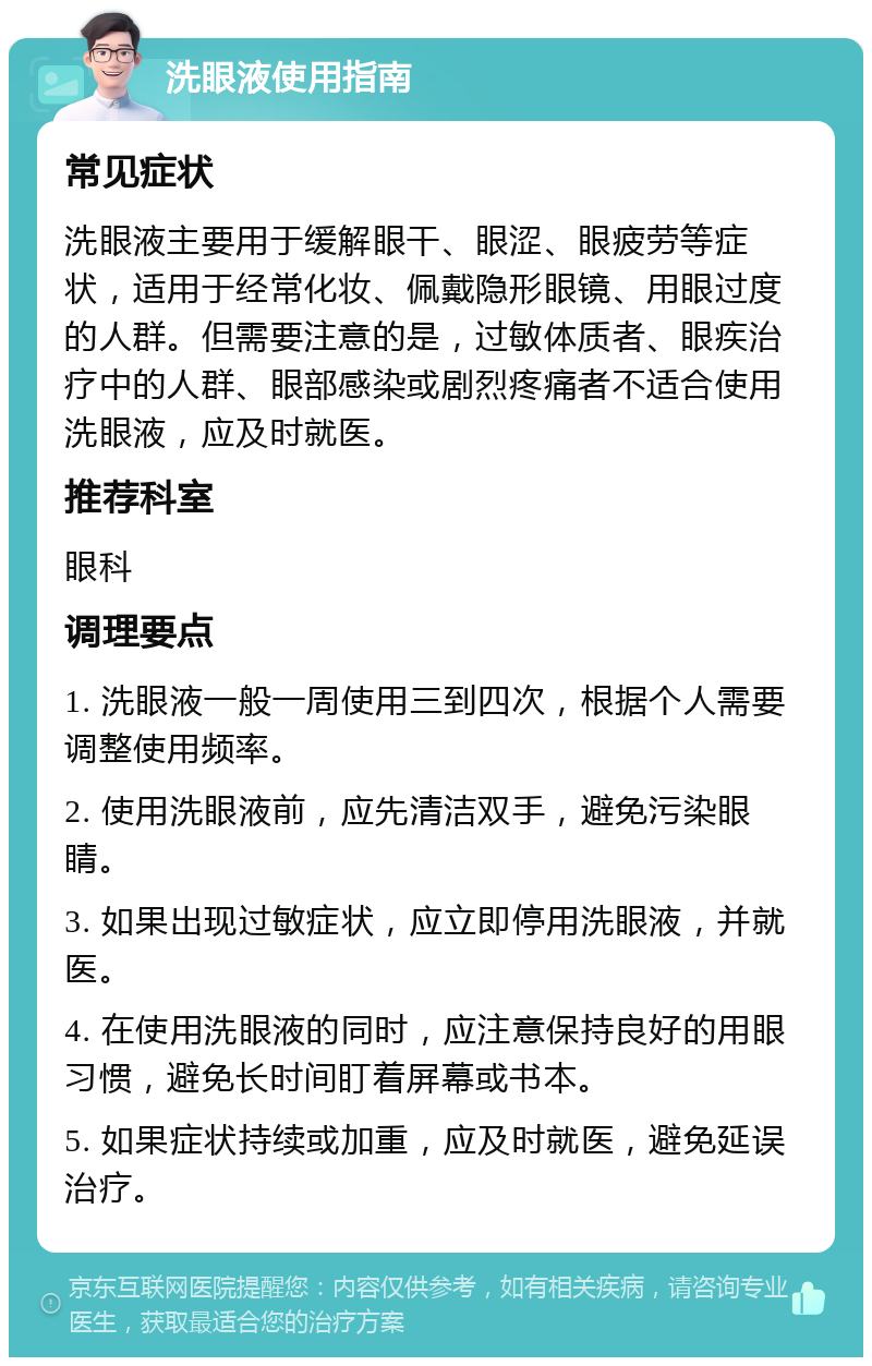 洗眼液使用指南 常见症状 洗眼液主要用于缓解眼干、眼涩、眼疲劳等症状，适用于经常化妆、佩戴隐形眼镜、用眼过度的人群。但需要注意的是，过敏体质者、眼疾治疗中的人群、眼部感染或剧烈疼痛者不适合使用洗眼液，应及时就医。 推荐科室 眼科 调理要点 1. 洗眼液一般一周使用三到四次，根据个人需要调整使用频率。 2. 使用洗眼液前，应先清洁双手，避免污染眼睛。 3. 如果出现过敏症状，应立即停用洗眼液，并就医。 4. 在使用洗眼液的同时，应注意保持良好的用眼习惯，避免长时间盯着屏幕或书本。 5. 如果症状持续或加重，应及时就医，避免延误治疗。