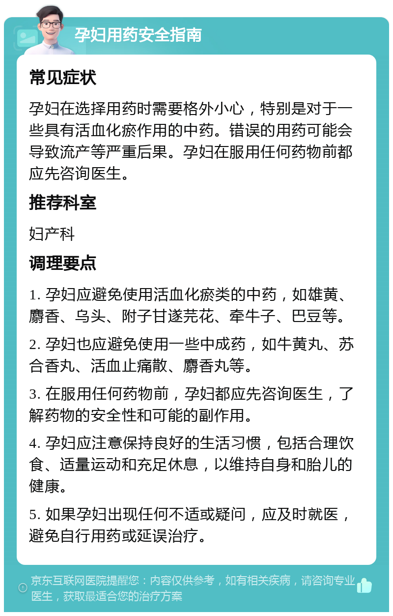 孕妇用药安全指南 常见症状 孕妇在选择用药时需要格外小心，特别是对于一些具有活血化瘀作用的中药。错误的用药可能会导致流产等严重后果。孕妇在服用任何药物前都应先咨询医生。 推荐科室 妇产科 调理要点 1. 孕妇应避免使用活血化瘀类的中药，如雄黄、麝香、乌头、附子甘遂芫花、牵牛子、巴豆等。 2. 孕妇也应避免使用一些中成药，如牛黄丸、苏合香丸、活血止痛散、麝香丸等。 3. 在服用任何药物前，孕妇都应先咨询医生，了解药物的安全性和可能的副作用。 4. 孕妇应注意保持良好的生活习惯，包括合理饮食、适量运动和充足休息，以维持自身和胎儿的健康。 5. 如果孕妇出现任何不适或疑问，应及时就医，避免自行用药或延误治疗。