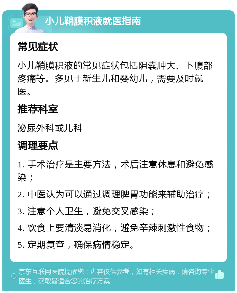 小儿鞘膜积液就医指南 常见症状 小儿鞘膜积液的常见症状包括阴囊肿大、下腹部疼痛等。多见于新生儿和婴幼儿，需要及时就医。 推荐科室 泌尿外科或儿科 调理要点 1. 手术治疗是主要方法，术后注意休息和避免感染； 2. 中医认为可以通过调理脾胃功能来辅助治疗； 3. 注意个人卫生，避免交叉感染； 4. 饮食上要清淡易消化，避免辛辣刺激性食物； 5. 定期复查，确保病情稳定。