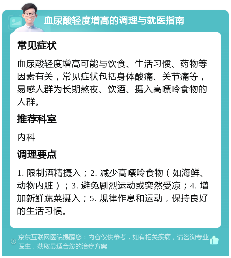 血尿酸轻度增高的调理与就医指南 常见症状 血尿酸轻度增高可能与饮食、生活习惯、药物等因素有关，常见症状包括身体酸痛、关节痛等，易感人群为长期熬夜、饮酒、摄入高嘌呤食物的人群。 推荐科室 内科 调理要点 1. 限制酒精摄入；2. 减少高嘌呤食物（如海鲜、动物内脏）；3. 避免剧烈运动或突然受凉；4. 增加新鲜蔬菜摄入；5. 规律作息和运动，保持良好的生活习惯。