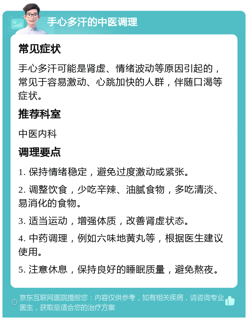 手心多汗的中医调理 常见症状 手心多汗可能是肾虚、情绪波动等原因引起的，常见于容易激动、心跳加快的人群，伴随口渴等症状。 推荐科室 中医内科 调理要点 1. 保持情绪稳定，避免过度激动或紧张。 2. 调整饮食，少吃辛辣、油腻食物，多吃清淡、易消化的食物。 3. 适当运动，增强体质，改善肾虚状态。 4. 中药调理，例如六味地黄丸等，根据医生建议使用。 5. 注意休息，保持良好的睡眠质量，避免熬夜。