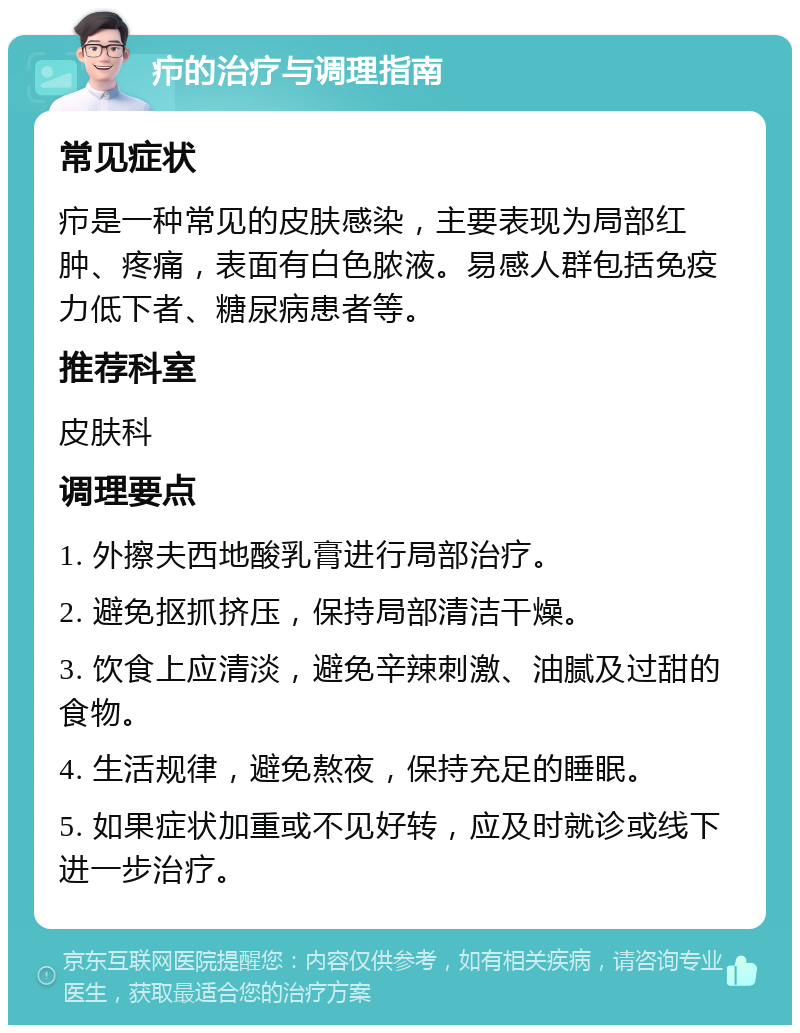 疖的治疗与调理指南 常见症状 疖是一种常见的皮肤感染，主要表现为局部红肿、疼痛，表面有白色脓液。易感人群包括免疫力低下者、糖尿病患者等。 推荐科室 皮肤科 调理要点 1. 外擦夫西地酸乳膏进行局部治疗。 2. 避免抠抓挤压，保持局部清洁干燥。 3. 饮食上应清淡，避免辛辣刺激、油腻及过甜的食物。 4. 生活规律，避免熬夜，保持充足的睡眠。 5. 如果症状加重或不见好转，应及时就诊或线下进一步治疗。