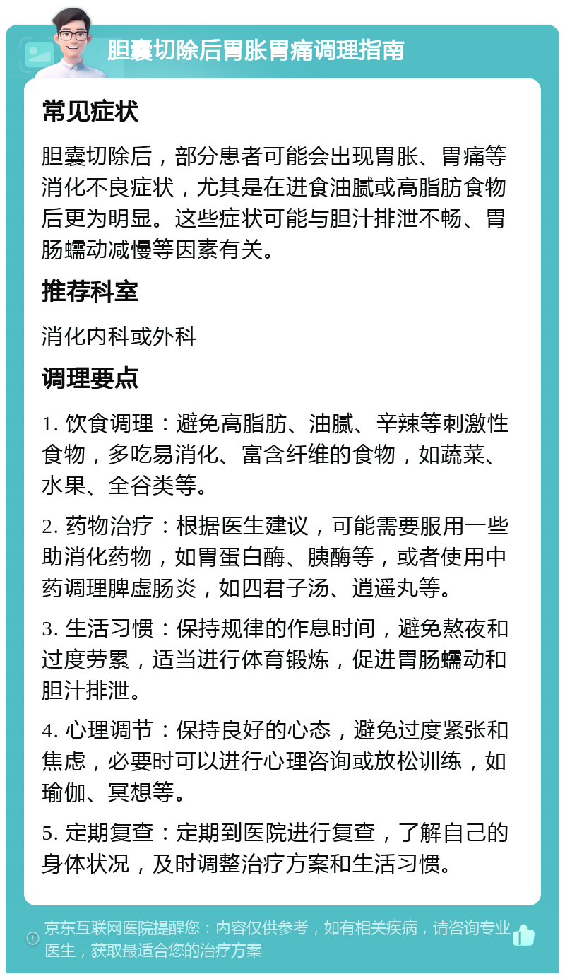 胆囊切除后胃胀胃痛调理指南 常见症状 胆囊切除后，部分患者可能会出现胃胀、胃痛等消化不良症状，尤其是在进食油腻或高脂肪食物后更为明显。这些症状可能与胆汁排泄不畅、胃肠蠕动减慢等因素有关。 推荐科室 消化内科或外科 调理要点 1. 饮食调理：避免高脂肪、油腻、辛辣等刺激性食物，多吃易消化、富含纤维的食物，如蔬菜、水果、全谷类等。 2. 药物治疗：根据医生建议，可能需要服用一些助消化药物，如胃蛋白酶、胰酶等，或者使用中药调理脾虚肠炎，如四君子汤、逍遥丸等。 3. 生活习惯：保持规律的作息时间，避免熬夜和过度劳累，适当进行体育锻炼，促进胃肠蠕动和胆汁排泄。 4. 心理调节：保持良好的心态，避免过度紧张和焦虑，必要时可以进行心理咨询或放松训练，如瑜伽、冥想等。 5. 定期复查：定期到医院进行复查，了解自己的身体状况，及时调整治疗方案和生活习惯。