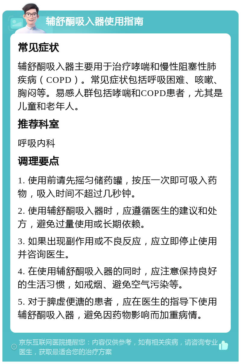 辅舒酮吸入器使用指南 常见症状 辅舒酮吸入器主要用于治疗哮喘和慢性阻塞性肺疾病（COPD）。常见症状包括呼吸困难、咳嗽、胸闷等。易感人群包括哮喘和COPD患者，尤其是儿童和老年人。 推荐科室 呼吸内科 调理要点 1. 使用前请先摇匀储药罐，按压一次即可吸入药物，吸入时间不超过几秒钟。 2. 使用辅舒酮吸入器时，应遵循医生的建议和处方，避免过量使用或长期依赖。 3. 如果出现副作用或不良反应，应立即停止使用并咨询医生。 4. 在使用辅舒酮吸入器的同时，应注意保持良好的生活习惯，如戒烟、避免空气污染等。 5. 对于脾虚便溏的患者，应在医生的指导下使用辅舒酮吸入器，避免因药物影响而加重病情。