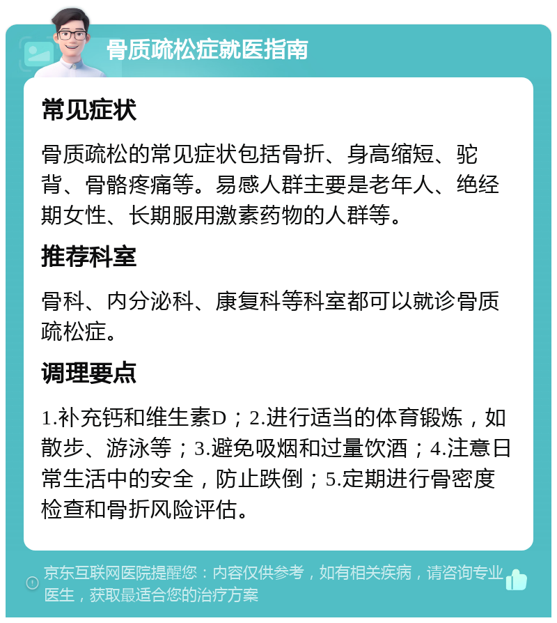 骨质疏松症就医指南 常见症状 骨质疏松的常见症状包括骨折、身高缩短、驼背、骨骼疼痛等。易感人群主要是老年人、绝经期女性、长期服用激素药物的人群等。 推荐科室 骨科、内分泌科、康复科等科室都可以就诊骨质疏松症。 调理要点 1.补充钙和维生素D；2.进行适当的体育锻炼，如散步、游泳等；3.避免吸烟和过量饮酒；4.注意日常生活中的安全，防止跌倒；5.定期进行骨密度检查和骨折风险评估。