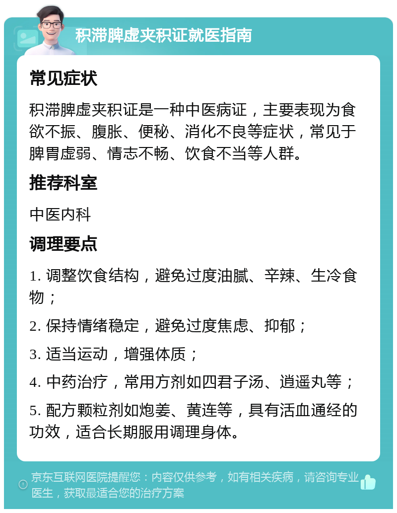 积滞脾虚夹积证就医指南 常见症状 积滞脾虚夹积证是一种中医病证，主要表现为食欲不振、腹胀、便秘、消化不良等症状，常见于脾胃虚弱、情志不畅、饮食不当等人群。 推荐科室 中医内科 调理要点 1. 调整饮食结构，避免过度油腻、辛辣、生冷食物； 2. 保持情绪稳定，避免过度焦虑、抑郁； 3. 适当运动，增强体质； 4. 中药治疗，常用方剂如四君子汤、逍遥丸等； 5. 配方颗粒剂如炮姜、黄连等，具有活血通经的功效，适合长期服用调理身体。