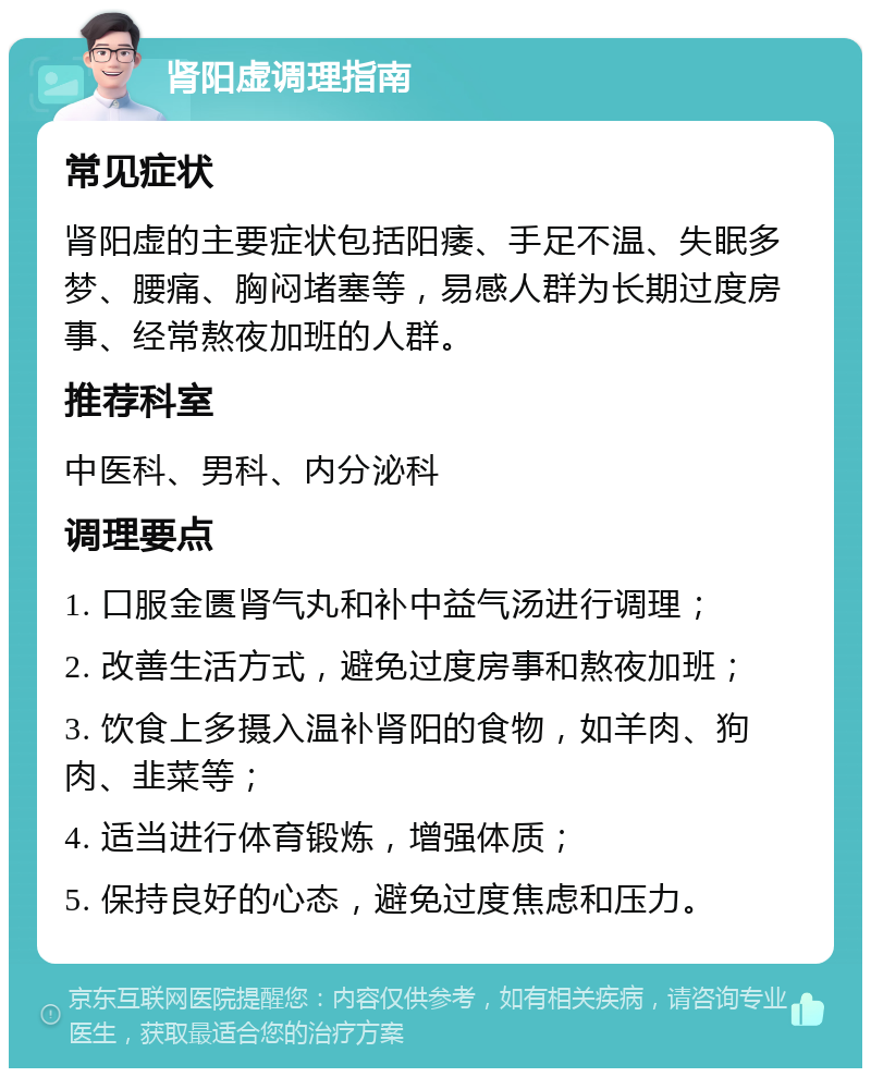 肾阳虚调理指南 常见症状 肾阳虚的主要症状包括阳痿、手足不温、失眠多梦、腰痛、胸闷堵塞等，易感人群为长期过度房事、经常熬夜加班的人群。 推荐科室 中医科、男科、内分泌科 调理要点 1. 口服金匮肾气丸和补中益气汤进行调理； 2. 改善生活方式，避免过度房事和熬夜加班； 3. 饮食上多摄入温补肾阳的食物，如羊肉、狗肉、韭菜等； 4. 适当进行体育锻炼，增强体质； 5. 保持良好的心态，避免过度焦虑和压力。