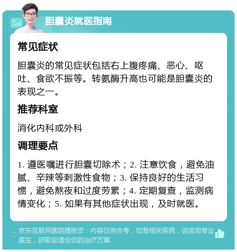 胆囊炎就医指南 常见症状 胆囊炎的常见症状包括右上腹疼痛、恶心、呕吐、食欲不振等。转氨酶升高也可能是胆囊炎的表现之一。 推荐科室 消化内科或外科 调理要点 1. 遵医嘱进行胆囊切除术；2. 注意饮食，避免油腻、辛辣等刺激性食物；3. 保持良好的生活习惯，避免熬夜和过度劳累；4. 定期复查，监测病情变化；5. 如果有其他症状出现，及时就医。