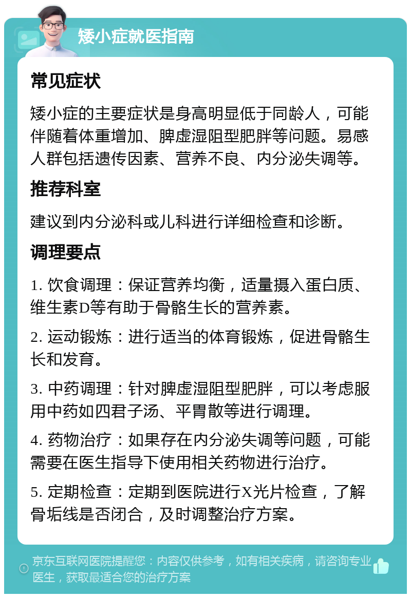 矮小症就医指南 常见症状 矮小症的主要症状是身高明显低于同龄人，可能伴随着体重增加、脾虚湿阻型肥胖等问题。易感人群包括遗传因素、营养不良、内分泌失调等。 推荐科室 建议到内分泌科或儿科进行详细检查和诊断。 调理要点 1. 饮食调理：保证营养均衡，适量摄入蛋白质、维生素D等有助于骨骼生长的营养素。 2. 运动锻炼：进行适当的体育锻炼，促进骨骼生长和发育。 3. 中药调理：针对脾虚湿阻型肥胖，可以考虑服用中药如四君子汤、平胃散等进行调理。 4. 药物治疗：如果存在内分泌失调等问题，可能需要在医生指导下使用相关药物进行治疗。 5. 定期检查：定期到医院进行X光片检查，了解骨垢线是否闭合，及时调整治疗方案。