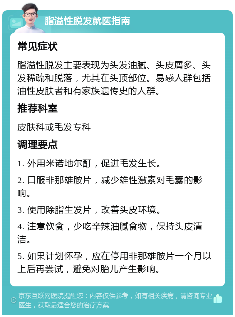 脂溢性脱发就医指南 常见症状 脂溢性脱发主要表现为头发油腻、头皮屑多、头发稀疏和脱落，尤其在头顶部位。易感人群包括油性皮肤者和有家族遗传史的人群。 推荐科室 皮肤科或毛发专科 调理要点 1. 外用米诺地尔酊，促进毛发生长。 2. 口服非那雄胺片，减少雄性激素对毛囊的影响。 3. 使用除脂生发片，改善头皮环境。 4. 注意饮食，少吃辛辣油腻食物，保持头皮清洁。 5. 如果计划怀孕，应在停用非那雄胺片一个月以上后再尝试，避免对胎儿产生影响。