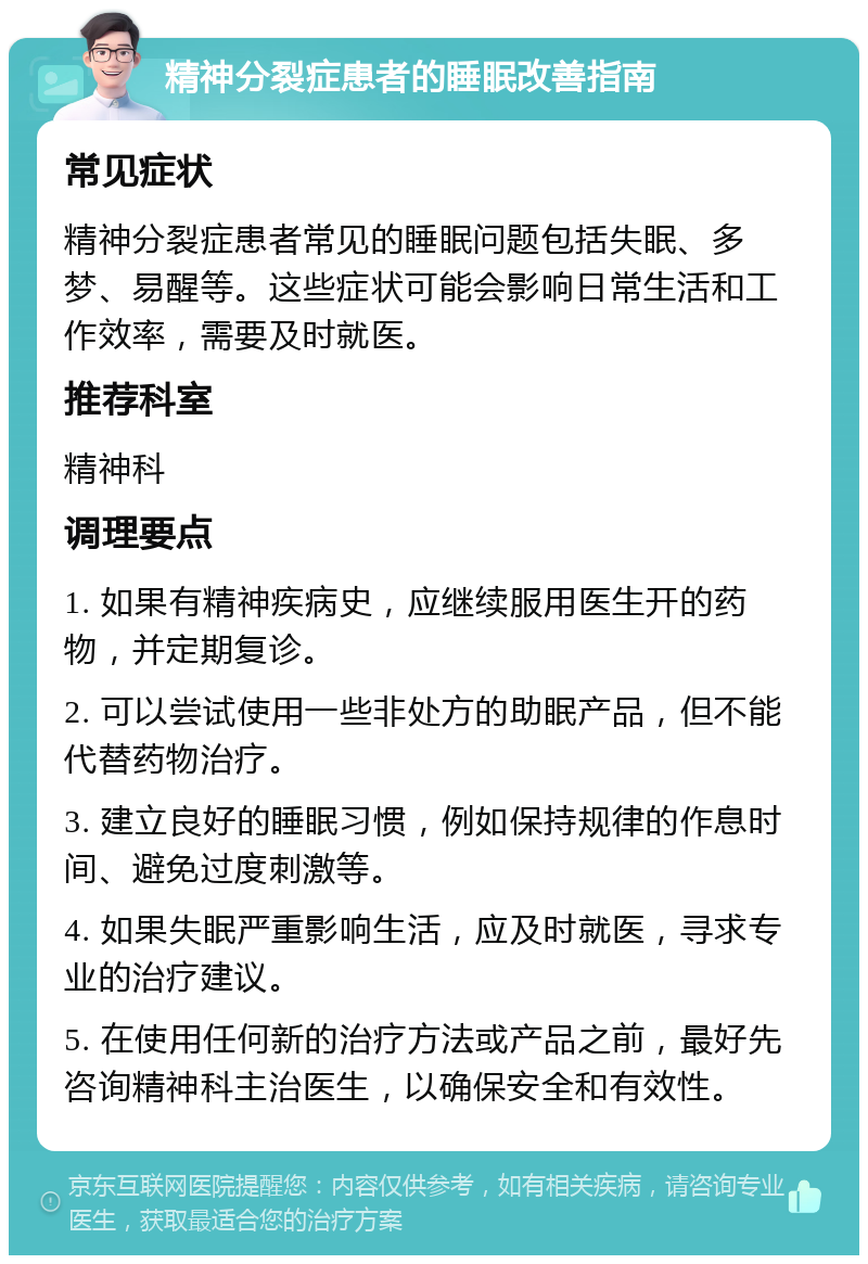 精神分裂症患者的睡眠改善指南 常见症状 精神分裂症患者常见的睡眠问题包括失眠、多梦、易醒等。这些症状可能会影响日常生活和工作效率，需要及时就医。 推荐科室 精神科 调理要点 1. 如果有精神疾病史，应继续服用医生开的药物，并定期复诊。 2. 可以尝试使用一些非处方的助眠产品，但不能代替药物治疗。 3. 建立良好的睡眠习惯，例如保持规律的作息时间、避免过度刺激等。 4. 如果失眠严重影响生活，应及时就医，寻求专业的治疗建议。 5. 在使用任何新的治疗方法或产品之前，最好先咨询精神科主治医生，以确保安全和有效性。