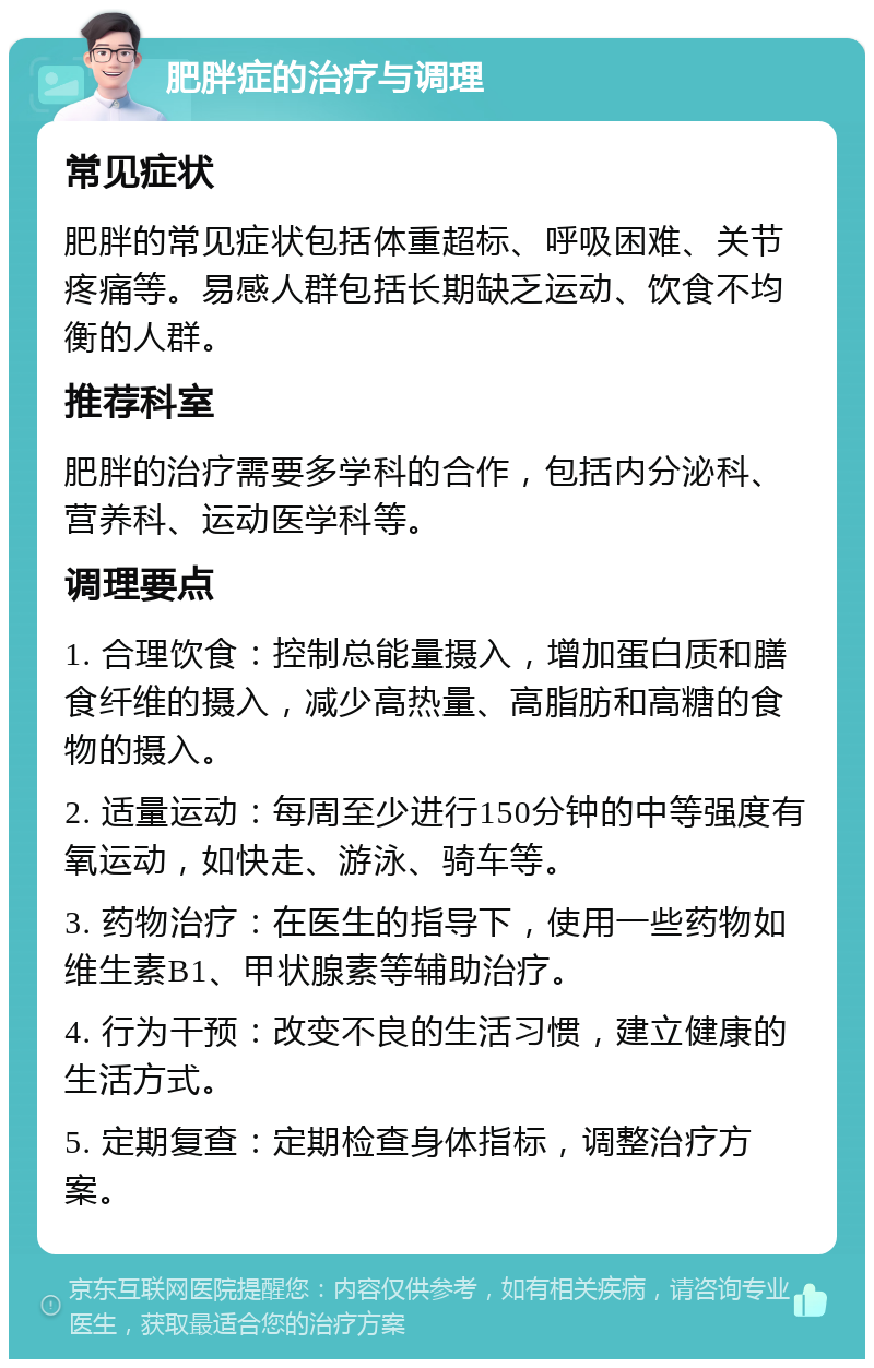 肥胖症的治疗与调理 常见症状 肥胖的常见症状包括体重超标、呼吸困难、关节疼痛等。易感人群包括长期缺乏运动、饮食不均衡的人群。 推荐科室 肥胖的治疗需要多学科的合作，包括内分泌科、营养科、运动医学科等。 调理要点 1. 合理饮食：控制总能量摄入，增加蛋白质和膳食纤维的摄入，减少高热量、高脂肪和高糖的食物的摄入。 2. 适量运动：每周至少进行150分钟的中等强度有氧运动，如快走、游泳、骑车等。 3. 药物治疗：在医生的指导下，使用一些药物如维生素B1、甲状腺素等辅助治疗。 4. 行为干预：改变不良的生活习惯，建立健康的生活方式。 5. 定期复查：定期检查身体指标，调整治疗方案。