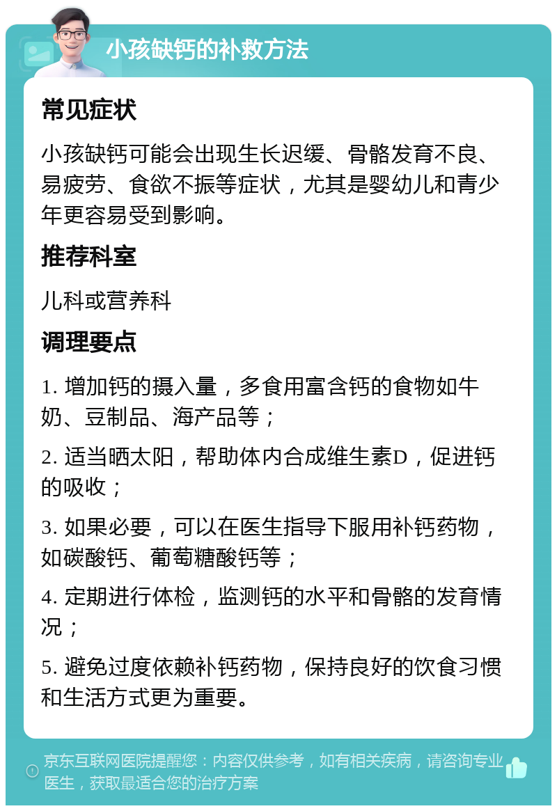 小孩缺钙的补救方法 常见症状 小孩缺钙可能会出现生长迟缓、骨骼发育不良、易疲劳、食欲不振等症状，尤其是婴幼儿和青少年更容易受到影响。 推荐科室 儿科或营养科 调理要点 1. 增加钙的摄入量，多食用富含钙的食物如牛奶、豆制品、海产品等； 2. 适当晒太阳，帮助体内合成维生素D，促进钙的吸收； 3. 如果必要，可以在医生指导下服用补钙药物，如碳酸钙、葡萄糖酸钙等； 4. 定期进行体检，监测钙的水平和骨骼的发育情况； 5. 避免过度依赖补钙药物，保持良好的饮食习惯和生活方式更为重要。