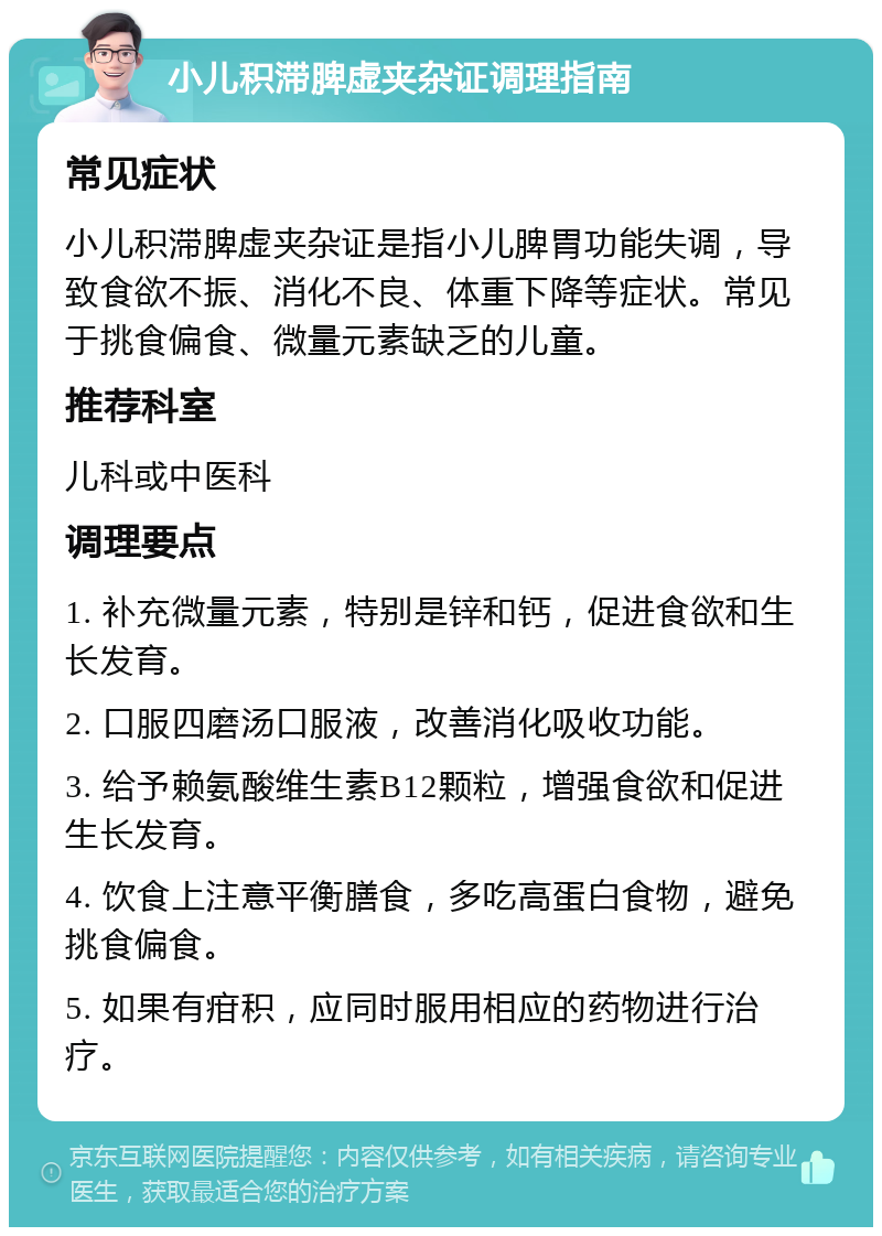 小儿积滞脾虚夹杂证调理指南 常见症状 小儿积滞脾虚夹杂证是指小儿脾胃功能失调，导致食欲不振、消化不良、体重下降等症状。常见于挑食偏食、微量元素缺乏的儿童。 推荐科室 儿科或中医科 调理要点 1. 补充微量元素，特别是锌和钙，促进食欲和生长发育。 2. 口服四磨汤口服液，改善消化吸收功能。 3. 给予赖氨酸维生素B12颗粒，增强食欲和促进生长发育。 4. 饮食上注意平衡膳食，多吃高蛋白食物，避免挑食偏食。 5. 如果有疳积，应同时服用相应的药物进行治疗。