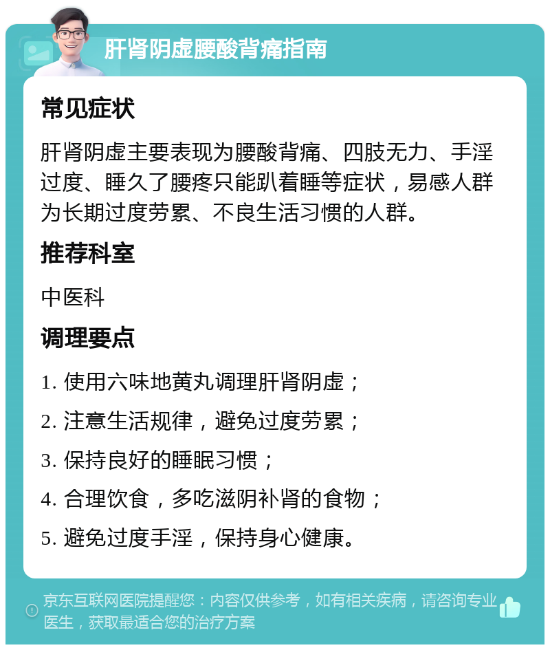 肝肾阴虚腰酸背痛指南 常见症状 肝肾阴虚主要表现为腰酸背痛、四肢无力、手淫过度、睡久了腰疼只能趴着睡等症状，易感人群为长期过度劳累、不良生活习惯的人群。 推荐科室 中医科 调理要点 1. 使用六味地黄丸调理肝肾阴虚； 2. 注意生活规律，避免过度劳累； 3. 保持良好的睡眠习惯； 4. 合理饮食，多吃滋阴补肾的食物； 5. 避免过度手淫，保持身心健康。