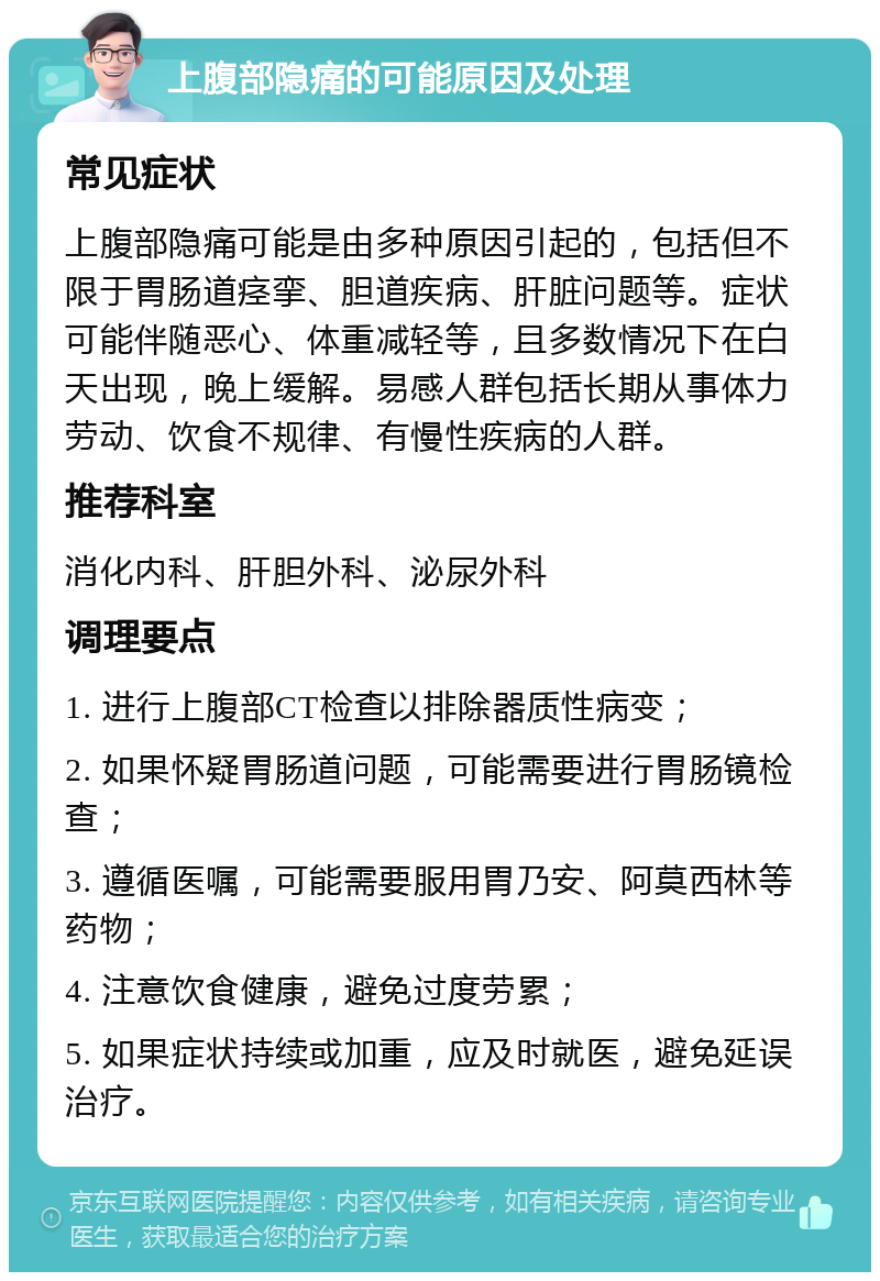 上腹部隐痛的可能原因及处理 常见症状 上腹部隐痛可能是由多种原因引起的，包括但不限于胃肠道痉挛、胆道疾病、肝脏问题等。症状可能伴随恶心、体重减轻等，且多数情况下在白天出现，晚上缓解。易感人群包括长期从事体力劳动、饮食不规律、有慢性疾病的人群。 推荐科室 消化内科、肝胆外科、泌尿外科 调理要点 1. 进行上腹部CT检查以排除器质性病变； 2. 如果怀疑胃肠道问题，可能需要进行胃肠镜检查； 3. 遵循医嘱，可能需要服用胃乃安、阿莫西林等药物； 4. 注意饮食健康，避免过度劳累； 5. 如果症状持续或加重，应及时就医，避免延误治疗。