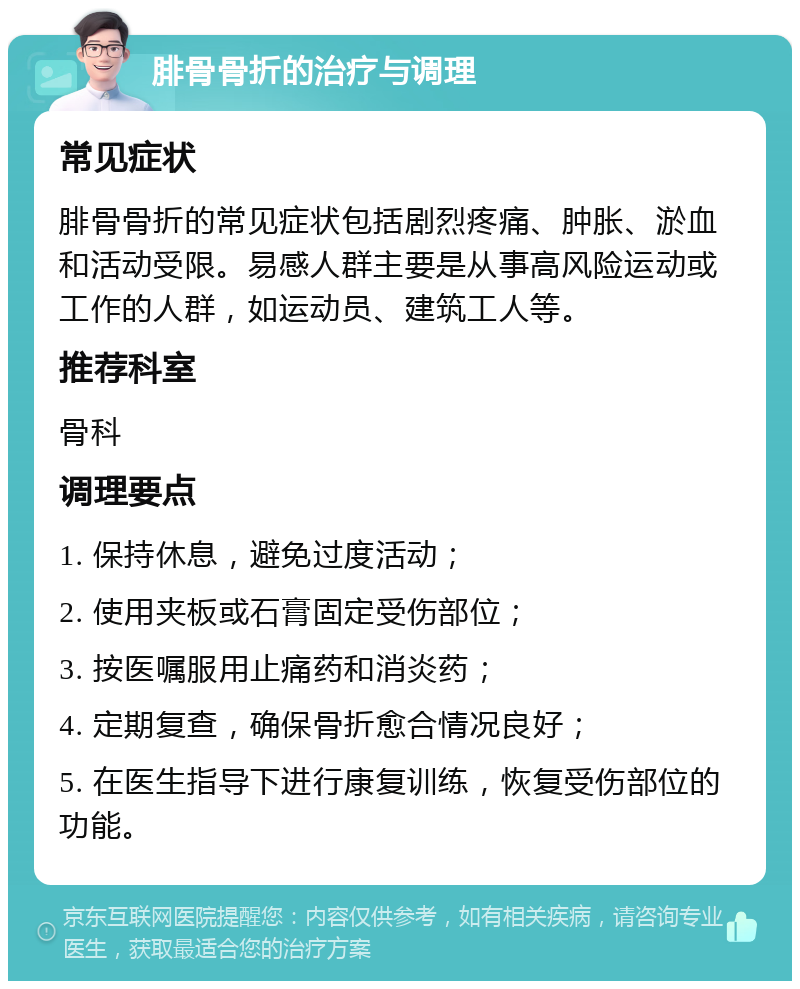 腓骨骨折的治疗与调理 常见症状 腓骨骨折的常见症状包括剧烈疼痛、肿胀、淤血和活动受限。易感人群主要是从事高风险运动或工作的人群，如运动员、建筑工人等。 推荐科室 骨科 调理要点 1. 保持休息，避免过度活动； 2. 使用夹板或石膏固定受伤部位； 3. 按医嘱服用止痛药和消炎药； 4. 定期复查，确保骨折愈合情况良好； 5. 在医生指导下进行康复训练，恢复受伤部位的功能。