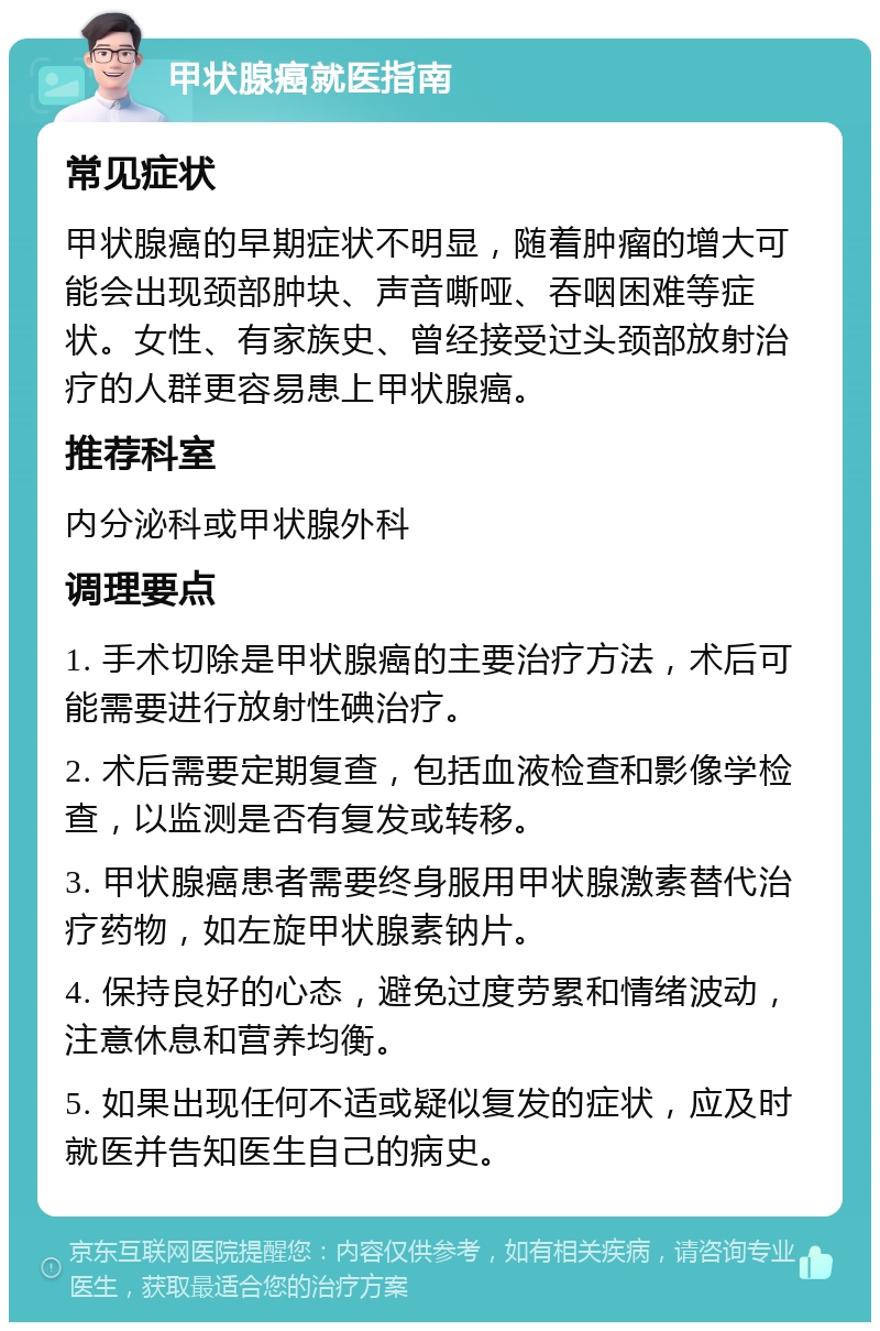 甲状腺癌就医指南 常见症状 甲状腺癌的早期症状不明显，随着肿瘤的增大可能会出现颈部肿块、声音嘶哑、吞咽困难等症状。女性、有家族史、曾经接受过头颈部放射治疗的人群更容易患上甲状腺癌。 推荐科室 内分泌科或甲状腺外科 调理要点 1. 手术切除是甲状腺癌的主要治疗方法，术后可能需要进行放射性碘治疗。 2. 术后需要定期复查，包括血液检查和影像学检查，以监测是否有复发或转移。 3. 甲状腺癌患者需要终身服用甲状腺激素替代治疗药物，如左旋甲状腺素钠片。 4. 保持良好的心态，避免过度劳累和情绪波动，注意休息和营养均衡。 5. 如果出现任何不适或疑似复发的症状，应及时就医并告知医生自己的病史。