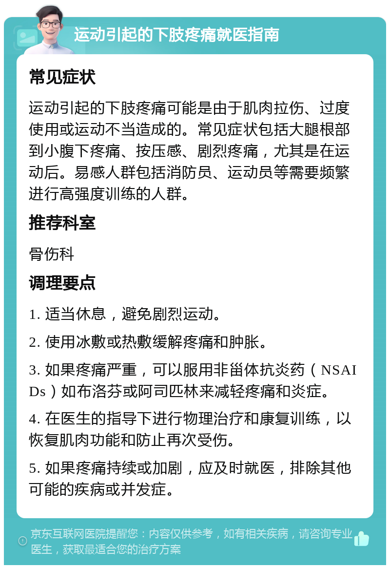 运动引起的下肢疼痛就医指南 常见症状 运动引起的下肢疼痛可能是由于肌肉拉伤、过度使用或运动不当造成的。常见症状包括大腿根部到小腹下疼痛、按压感、剧烈疼痛，尤其是在运动后。易感人群包括消防员、运动员等需要频繁进行高强度训练的人群。 推荐科室 骨伤科 调理要点 1. 适当休息，避免剧烈运动。 2. 使用冰敷或热敷缓解疼痛和肿胀。 3. 如果疼痛严重，可以服用非甾体抗炎药（NSAIDs）如布洛芬或阿司匹林来减轻疼痛和炎症。 4. 在医生的指导下进行物理治疗和康复训练，以恢复肌肉功能和防止再次受伤。 5. 如果疼痛持续或加剧，应及时就医，排除其他可能的疾病或并发症。