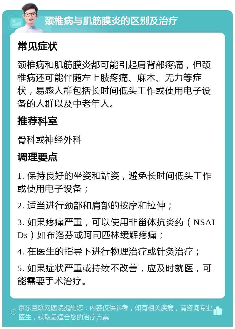 颈椎病与肌筋膜炎的区别及治疗 常见症状 颈椎病和肌筋膜炎都可能引起肩背部疼痛，但颈椎病还可能伴随左上肢疼痛、麻木、无力等症状，易感人群包括长时间低头工作或使用电子设备的人群以及中老年人。 推荐科室 骨科或神经外科 调理要点 1. 保持良好的坐姿和站姿，避免长时间低头工作或使用电子设备； 2. 适当进行颈部和肩部的按摩和拉伸； 3. 如果疼痛严重，可以使用非甾体抗炎药（NSAIDs）如布洛芬或阿司匹林缓解疼痛； 4. 在医生的指导下进行物理治疗或针灸治疗； 5. 如果症状严重或持续不改善，应及时就医，可能需要手术治疗。